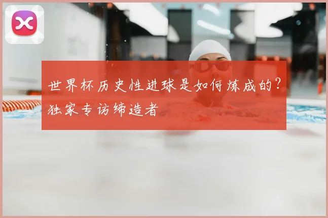世界杯历史性进球是如何炼成的？独家专访缔造者