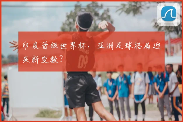 印度晋级世界杯，亚洲足球格局迎来新变数？