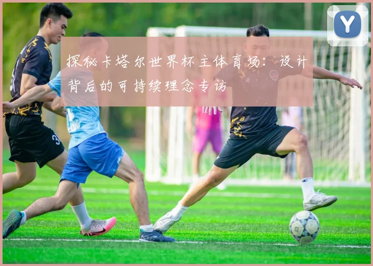 探秘卡塔尔世界杯主体育场：设计背后的可持续理念专访