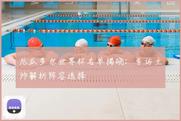 厄瓜多尔世界杯名单揭晓：专访主帅解析阵容选择