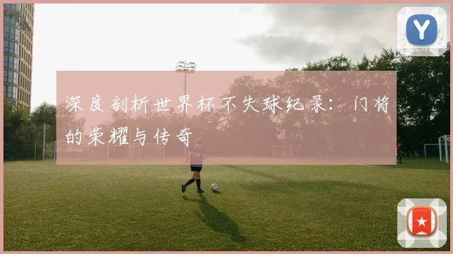 深度剖析世界杯不失球纪录：门将的荣耀与传奇