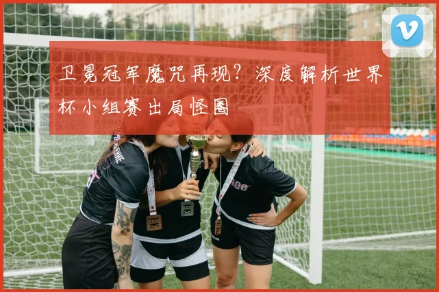 卫冕冠军魔咒再现？深度解析世界杯小组赛出局怪圈