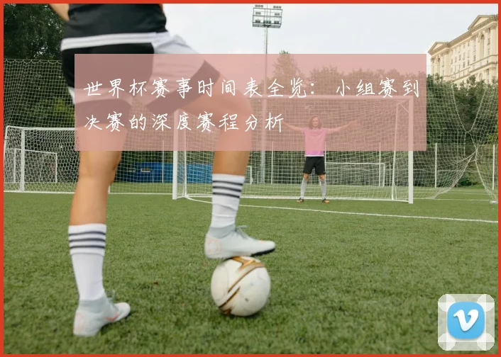 世界杯赛事时间表全览：小组赛到决赛的深度赛程分析