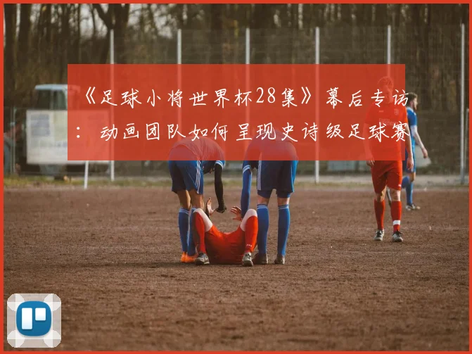 《足球小将世界杯28集》幕后专访：动画团队如何呈现史诗级足球赛场？