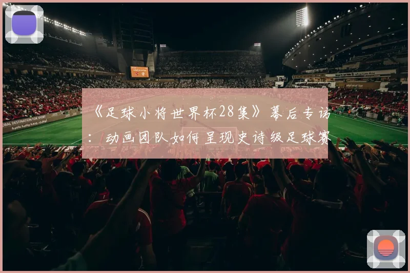 《足球小将世界杯28集》幕后专访：动画团队如何呈现史诗级足球赛场？