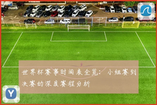世界杯赛事时间表全览：小组赛到决赛的深度赛程分析