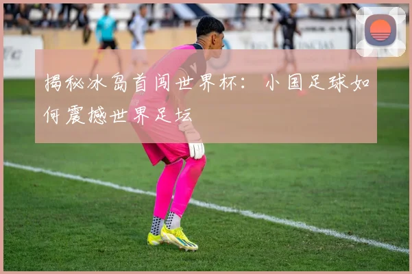 揭秘冰岛首闯世界杯：小国足球如何震撼世界足坛