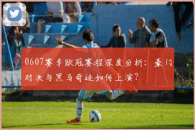 0607赛季欧冠赛程深度分析：豪门对决与黑马奇迹如何上演？