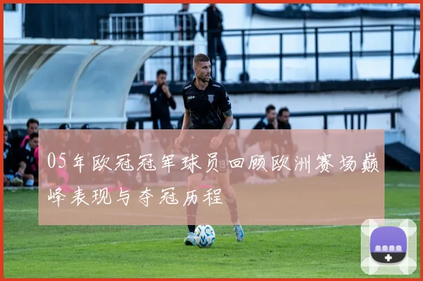 05年欧冠冠军球员回顾欧洲赛场巅峰表现与夺冠历程