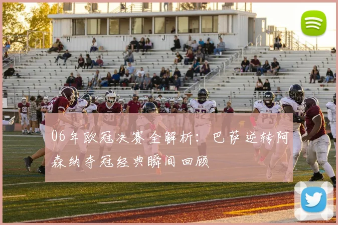 06年欧冠决赛全解析：巴萨逆转阿森纳夺冠经典瞬间回顾