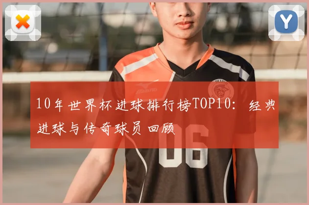 10年世界杯进球排行榜TOP10：经典进球与传奇球员回顾