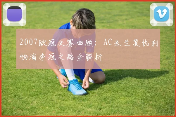 2007欧冠决赛回顾:AC米兰复仇利物浦夺冠之路全解析
