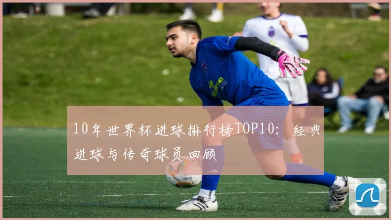 10年世界杯进球排行榜TOP10：经典进球与传奇球员回顾